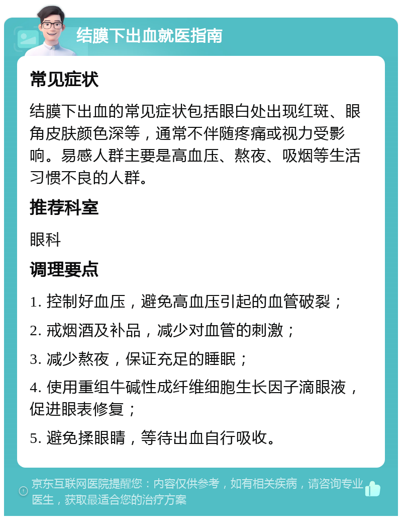 结膜下出血就医指南 常见症状 结膜下出血的常见症状包括眼白处出现红斑、眼角皮肤颜色深等，通常不伴随疼痛或视力受影响。易感人群主要是高血压、熬夜、吸烟等生活习惯不良的人群。 推荐科室 眼科 调理要点 1. 控制好血压，避免高血压引起的血管破裂； 2. 戒烟酒及补品，减少对血管的刺激； 3. 减少熬夜，保证充足的睡眠； 4. 使用重组牛碱性成纤维细胞生长因子滴眼液，促进眼表修复； 5. 避免揉眼睛，等待出血自行吸收。