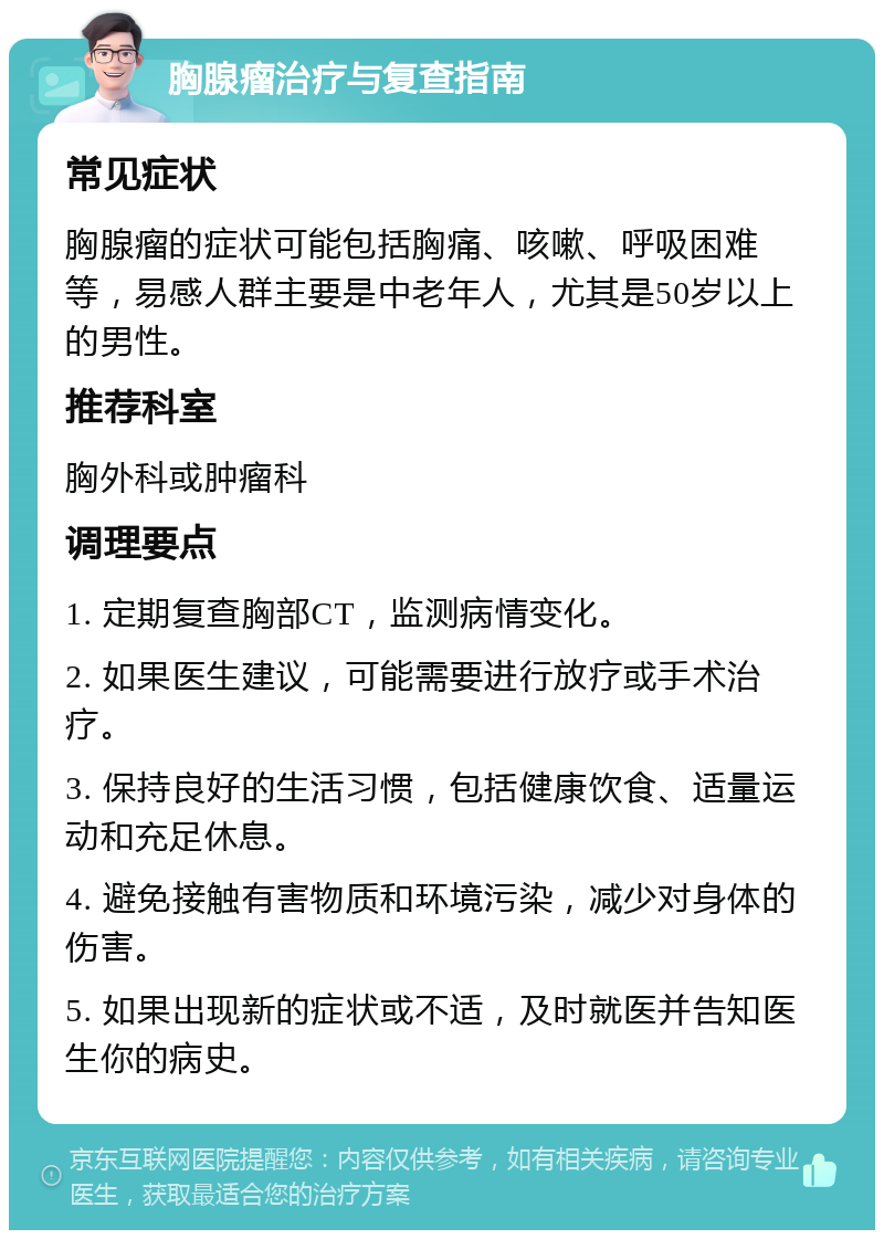 胸腺瘤治疗与复查指南 常见症状 胸腺瘤的症状可能包括胸痛、咳嗽、呼吸困难等，易感人群主要是中老年人，尤其是50岁以上的男性。 推荐科室 胸外科或肿瘤科 调理要点 1. 定期复查胸部CT，监测病情变化。 2. 如果医生建议，可能需要进行放疗或手术治疗。 3. 保持良好的生活习惯，包括健康饮食、适量运动和充足休息。 4. 避免接触有害物质和环境污染，减少对身体的伤害。 5. 如果出现新的症状或不适，及时就医并告知医生你的病史。