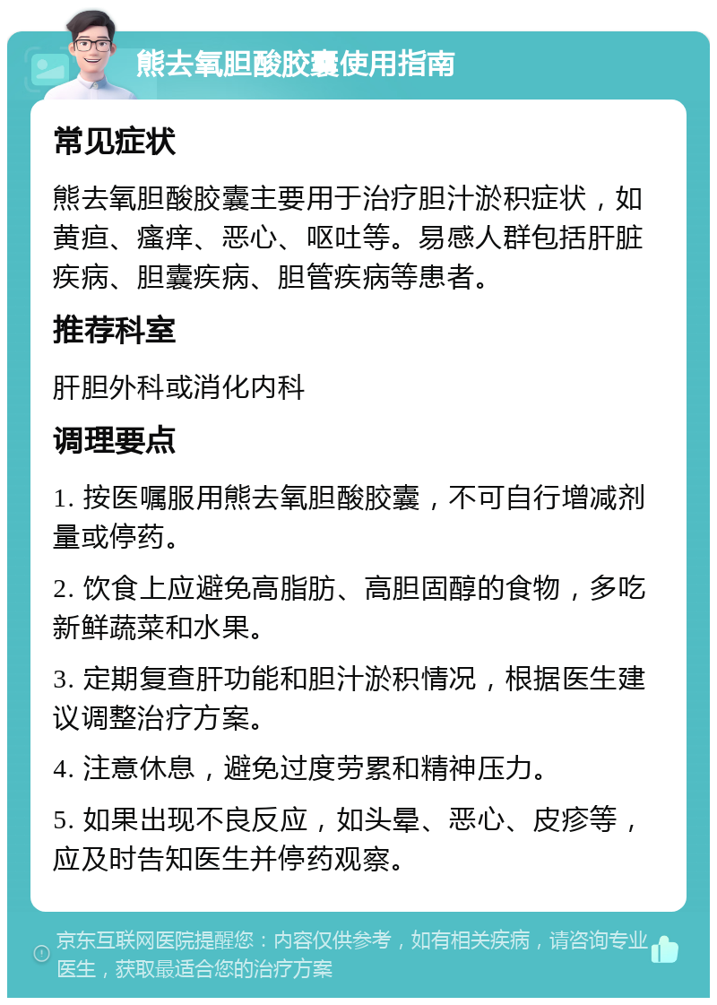 熊去氧胆酸胶囊使用指南 常见症状 熊去氧胆酸胶囊主要用于治疗胆汁淤积症状，如黄疸、瘙痒、恶心、呕吐等。易感人群包括肝脏疾病、胆囊疾病、胆管疾病等患者。 推荐科室 肝胆外科或消化内科 调理要点 1. 按医嘱服用熊去氧胆酸胶囊，不可自行增减剂量或停药。 2. 饮食上应避免高脂肪、高胆固醇的食物，多吃新鲜蔬菜和水果。 3. 定期复查肝功能和胆汁淤积情况，根据医生建议调整治疗方案。 4. 注意休息，避免过度劳累和精神压力。 5. 如果出现不良反应，如头晕、恶心、皮疹等，应及时告知医生并停药观察。