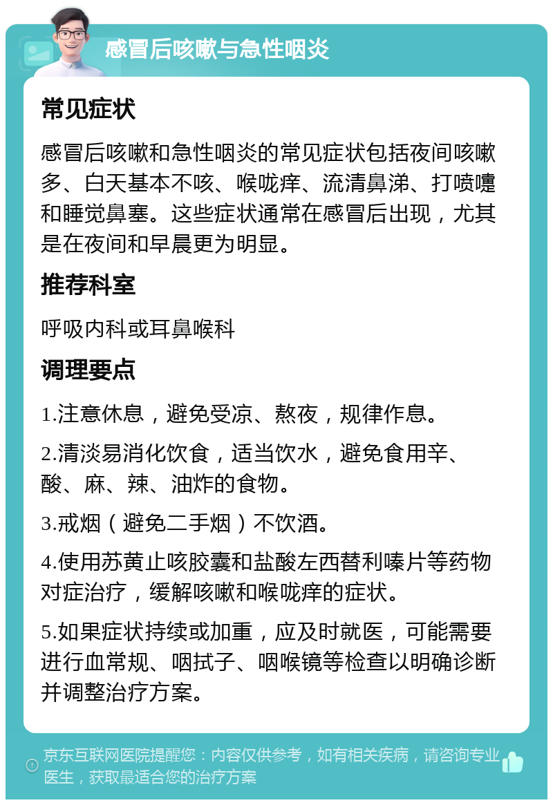 感冒后咳嗽与急性咽炎 常见症状 感冒后咳嗽和急性咽炎的常见症状包括夜间咳嗽多、白天基本不咳、喉咙痒、流清鼻涕、打喷嚏和睡觉鼻塞。这些症状通常在感冒后出现，尤其是在夜间和早晨更为明显。 推荐科室 呼吸内科或耳鼻喉科 调理要点 1.注意休息，避免受凉、熬夜，规律作息。 2.清淡易消化饮食，适当饮水，避免食用辛、酸、麻、辣、油炸的食物。 3.戒烟（避免二手烟）不饮酒。 4.使用苏黄止咳胶囊和盐酸左西替利嗪片等药物对症治疗，缓解咳嗽和喉咙痒的症状。 5.如果症状持续或加重，应及时就医，可能需要进行血常规、咽拭子、咽喉镜等检查以明确诊断并调整治疗方案。