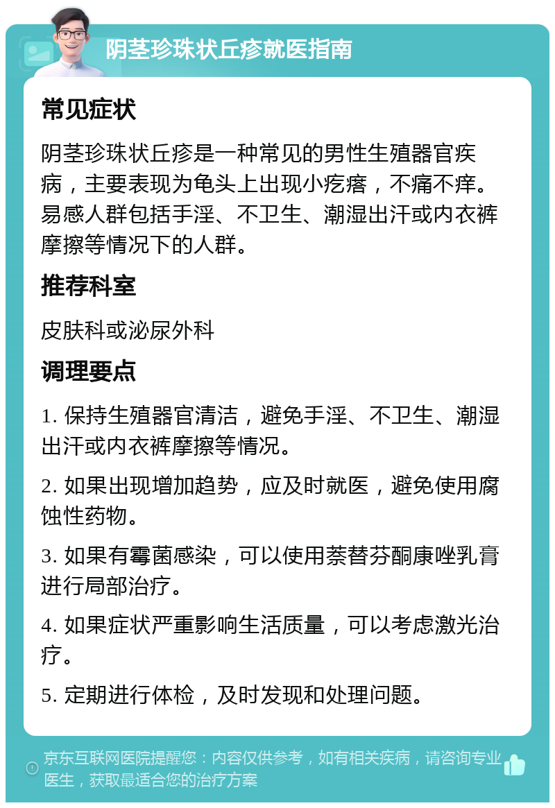 阴茎珍珠状丘疹就医指南 常见症状 阴茎珍珠状丘疹是一种常见的男性生殖器官疾病，主要表现为龟头上出现小疙瘩，不痛不痒。易感人群包括手淫、不卫生、潮湿出汗或内衣裤摩擦等情况下的人群。 推荐科室 皮肤科或泌尿外科 调理要点 1. 保持生殖器官清洁，避免手淫、不卫生、潮湿出汗或内衣裤摩擦等情况。 2. 如果出现增加趋势，应及时就医，避免使用腐蚀性药物。 3. 如果有霉菌感染，可以使用萘替芬酮康唑乳膏进行局部治疗。 4. 如果症状严重影响生活质量，可以考虑激光治疗。 5. 定期进行体检，及时发现和处理问题。