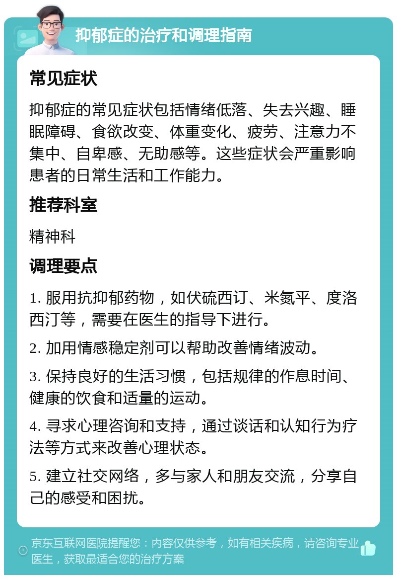 抑郁症的治疗和调理指南 常见症状 抑郁症的常见症状包括情绪低落、失去兴趣、睡眠障碍、食欲改变、体重变化、疲劳、注意力不集中、自卑感、无助感等。这些症状会严重影响患者的日常生活和工作能力。 推荐科室 精神科 调理要点 1. 服用抗抑郁药物，如伏硫西订、米氮平、度洛西汀等，需要在医生的指导下进行。 2. 加用情感稳定剂可以帮助改善情绪波动。 3. 保持良好的生活习惯，包括规律的作息时间、健康的饮食和适量的运动。 4. 寻求心理咨询和支持，通过谈话和认知行为疗法等方式来改善心理状态。 5. 建立社交网络，多与家人和朋友交流，分享自己的感受和困扰。