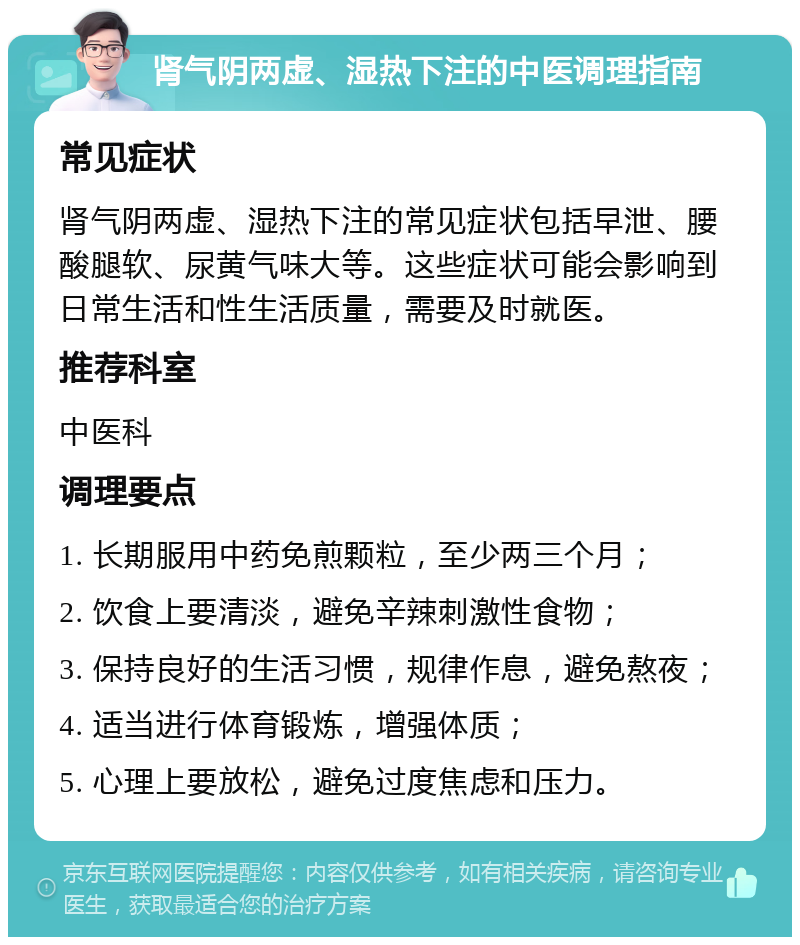 肾气阴两虚、湿热下注的中医调理指南 常见症状 肾气阴两虚、湿热下注的常见症状包括早泄、腰酸腿软、尿黄气味大等。这些症状可能会影响到日常生活和性生活质量，需要及时就医。 推荐科室 中医科 调理要点 1. 长期服用中药免煎颗粒，至少两三个月； 2. 饮食上要清淡，避免辛辣刺激性食物； 3. 保持良好的生活习惯，规律作息，避免熬夜； 4. 适当进行体育锻炼，增强体质； 5. 心理上要放松，避免过度焦虑和压力。