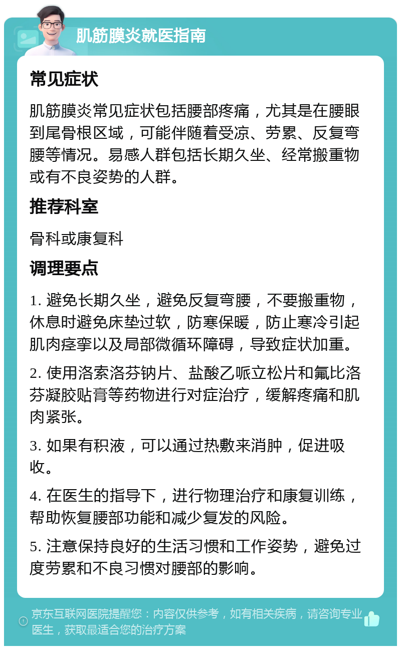 肌筋膜炎就医指南 常见症状 肌筋膜炎常见症状包括腰部疼痛，尤其是在腰眼到尾骨根区域，可能伴随着受凉、劳累、反复弯腰等情况。易感人群包括长期久坐、经常搬重物或有不良姿势的人群。 推荐科室 骨科或康复科 调理要点 1. 避免长期久坐，避免反复弯腰，不要搬重物，休息时避免床垫过软，防寒保暖，防止寒冷引起肌肉痉挛以及局部微循环障碍，导致症状加重。 2. 使用洛索洛芬钠片、盐酸乙哌立松片和氟比洛芬凝胶贴膏等药物进行对症治疗，缓解疼痛和肌肉紧张。 3. 如果有积液，可以通过热敷来消肿，促进吸收。 4. 在医生的指导下，进行物理治疗和康复训练，帮助恢复腰部功能和减少复发的风险。 5. 注意保持良好的生活习惯和工作姿势，避免过度劳累和不良习惯对腰部的影响。