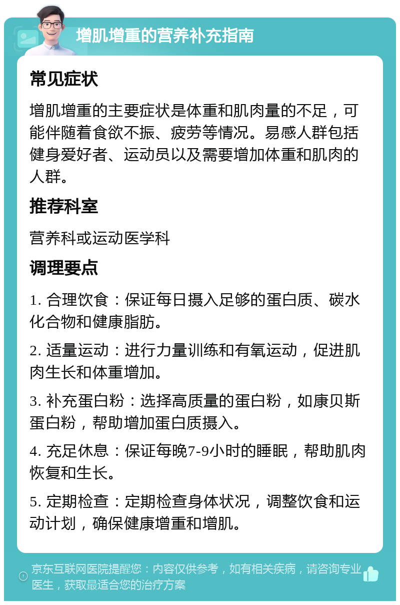 增肌增重的营养补充指南 常见症状 增肌增重的主要症状是体重和肌肉量的不足，可能伴随着食欲不振、疲劳等情况。易感人群包括健身爱好者、运动员以及需要增加体重和肌肉的人群。 推荐科室 营养科或运动医学科 调理要点 1. 合理饮食：保证每日摄入足够的蛋白质、碳水化合物和健康脂肪。 2. 适量运动：进行力量训练和有氧运动，促进肌肉生长和体重增加。 3. 补充蛋白粉：选择高质量的蛋白粉，如康贝斯蛋白粉，帮助增加蛋白质摄入。 4. 充足休息：保证每晚7-9小时的睡眠，帮助肌肉恢复和生长。 5. 定期检查：定期检查身体状况，调整饮食和运动计划，确保健康增重和增肌。