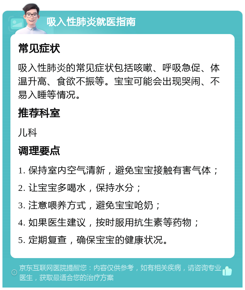 吸入性肺炎就医指南 常见症状 吸入性肺炎的常见症状包括咳嗽、呼吸急促、体温升高、食欲不振等。宝宝可能会出现哭闹、不易入睡等情况。 推荐科室 儿科 调理要点 1. 保持室内空气清新，避免宝宝接触有害气体； 2. 让宝宝多喝水，保持水分； 3. 注意喂养方式，避免宝宝呛奶； 4. 如果医生建议，按时服用抗生素等药物； 5. 定期复查，确保宝宝的健康状况。