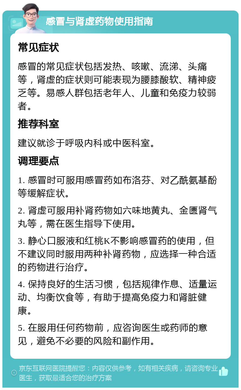 感冒与肾虚药物使用指南 常见症状 感冒的常见症状包括发热、咳嗽、流涕、头痛等，肾虚的症状则可能表现为腰膝酸软、精神疲乏等。易感人群包括老年人、儿童和免疫力较弱者。 推荐科室 建议就诊于呼吸内科或中医科室。 调理要点 1. 感冒时可服用感冒药如布洛芬、对乙酰氨基酚等缓解症状。 2. 肾虚可服用补肾药物如六味地黄丸、金匮肾气丸等，需在医生指导下使用。 3. 静心口服液和红桃K不影响感冒药的使用，但不建议同时服用两种补肾药物，应选择一种合适的药物进行治疗。 4. 保持良好的生活习惯，包括规律作息、适量运动、均衡饮食等，有助于提高免疫力和肾脏健康。 5. 在服用任何药物前，应咨询医生或药师的意见，避免不必要的风险和副作用。