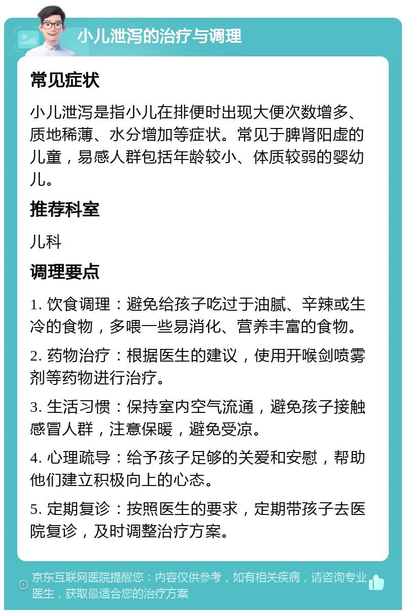 小儿泄泻的治疗与调理 常见症状 小儿泄泻是指小儿在排便时出现大便次数增多、质地稀薄、水分增加等症状。常见于脾肾阳虚的儿童，易感人群包括年龄较小、体质较弱的婴幼儿。 推荐科室 儿科 调理要点 1. 饮食调理：避免给孩子吃过于油腻、辛辣或生冷的食物，多喂一些易消化、营养丰富的食物。 2. 药物治疗：根据医生的建议，使用开喉剑喷雾剂等药物进行治疗。 3. 生活习惯：保持室内空气流通，避免孩子接触感冒人群，注意保暖，避免受凉。 4. 心理疏导：给予孩子足够的关爱和安慰，帮助他们建立积极向上的心态。 5. 定期复诊：按照医生的要求，定期带孩子去医院复诊，及时调整治疗方案。