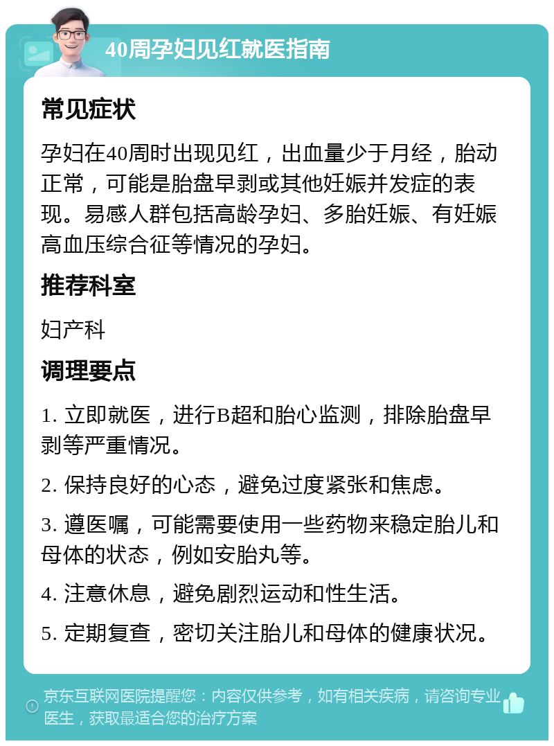 40周孕妇见红就医指南 常见症状 孕妇在40周时出现见红，出血量少于月经，胎动正常，可能是胎盘早剥或其他妊娠并发症的表现。易感人群包括高龄孕妇、多胎妊娠、有妊娠高血压综合征等情况的孕妇。 推荐科室 妇产科 调理要点 1. 立即就医，进行B超和胎心监测，排除胎盘早剥等严重情况。 2. 保持良好的心态，避免过度紧张和焦虑。 3. 遵医嘱，可能需要使用一些药物来稳定胎儿和母体的状态，例如安胎丸等。 4. 注意休息，避免剧烈运动和性生活。 5. 定期复查，密切关注胎儿和母体的健康状况。