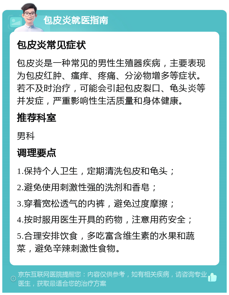 包皮炎就医指南 包皮炎常见症状 包皮炎是一种常见的男性生殖器疾病，主要表现为包皮红肿、瘙痒、疼痛、分泌物增多等症状。若不及时治疗，可能会引起包皮裂口、龟头炎等并发症，严重影响性生活质量和身体健康。 推荐科室 男科 调理要点 1.保持个人卫生，定期清洗包皮和龟头； 2.避免使用刺激性强的洗剂和香皂； 3.穿着宽松透气的内裤，避免过度摩擦； 4.按时服用医生开具的药物，注意用药安全； 5.合理安排饮食，多吃富含维生素的水果和蔬菜，避免辛辣刺激性食物。