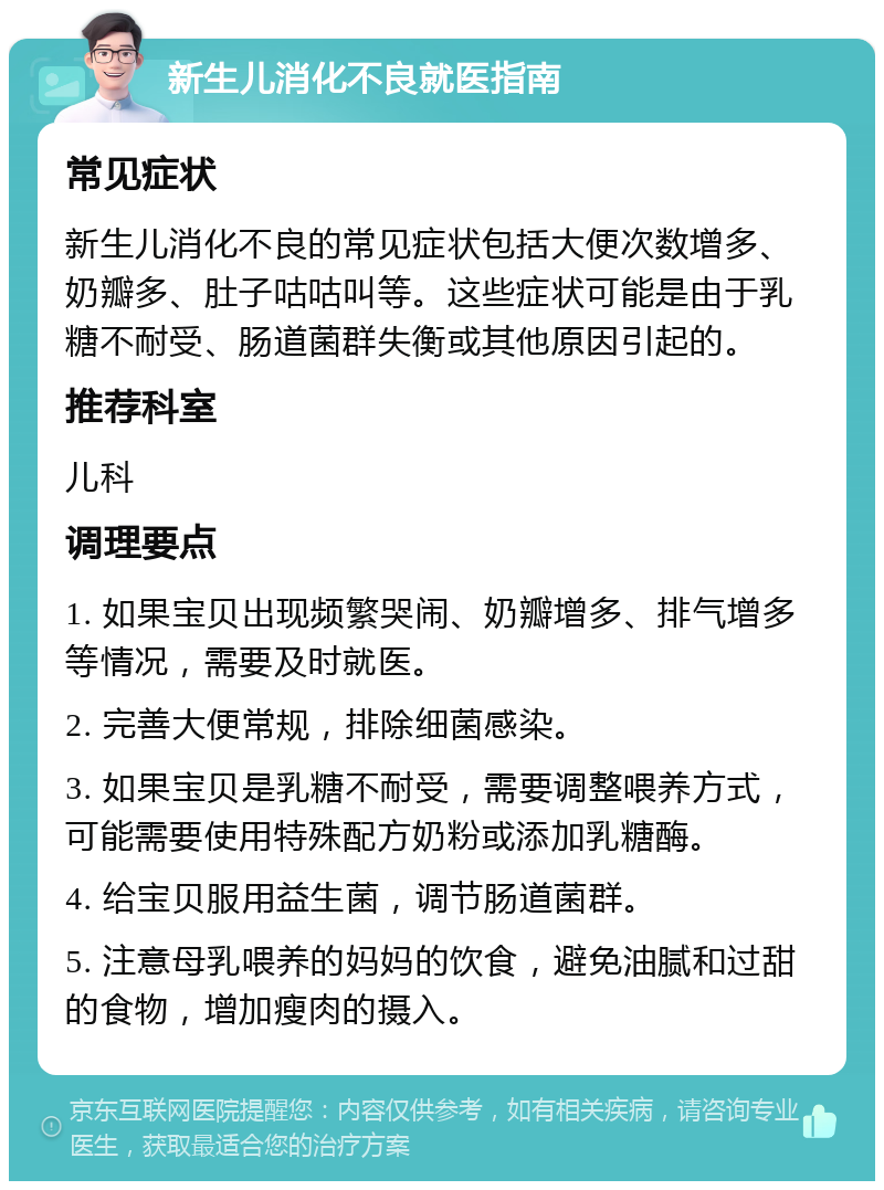 新生儿消化不良就医指南 常见症状 新生儿消化不良的常见症状包括大便次数增多、奶瓣多、肚子咕咕叫等。这些症状可能是由于乳糖不耐受、肠道菌群失衡或其他原因引起的。 推荐科室 儿科 调理要点 1. 如果宝贝出现频繁哭闹、奶瓣增多、排气增多等情况，需要及时就医。 2. 完善大便常规，排除细菌感染。 3. 如果宝贝是乳糖不耐受，需要调整喂养方式，可能需要使用特殊配方奶粉或添加乳糖酶。 4. 给宝贝服用益生菌，调节肠道菌群。 5. 注意母乳喂养的妈妈的饮食，避免油腻和过甜的食物，增加瘦肉的摄入。