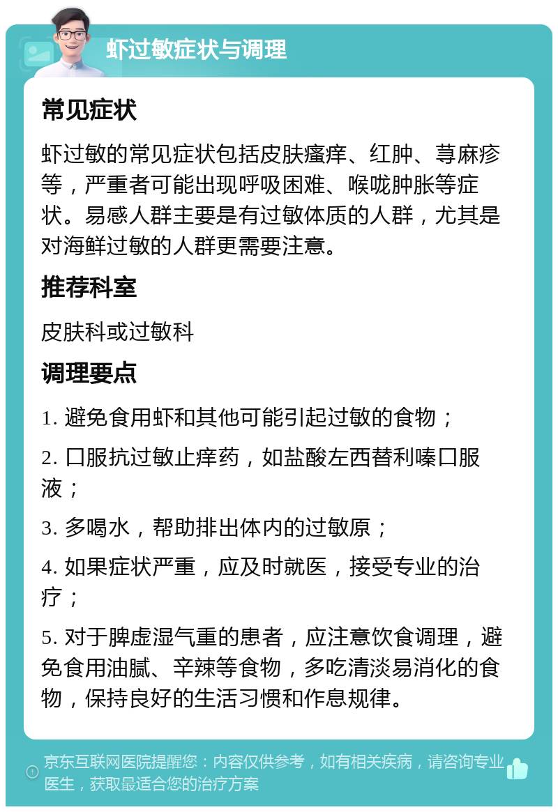 虾过敏症状与调理 常见症状 虾过敏的常见症状包括皮肤瘙痒、红肿、荨麻疹等，严重者可能出现呼吸困难、喉咙肿胀等症状。易感人群主要是有过敏体质的人群，尤其是对海鲜过敏的人群更需要注意。 推荐科室 皮肤科或过敏科 调理要点 1. 避免食用虾和其他可能引起过敏的食物； 2. 口服抗过敏止痒药，如盐酸左西替利嗪口服液； 3. 多喝水，帮助排出体内的过敏原； 4. 如果症状严重，应及时就医，接受专业的治疗； 5. 对于脾虚湿气重的患者，应注意饮食调理，避免食用油腻、辛辣等食物，多吃清淡易消化的食物，保持良好的生活习惯和作息规律。