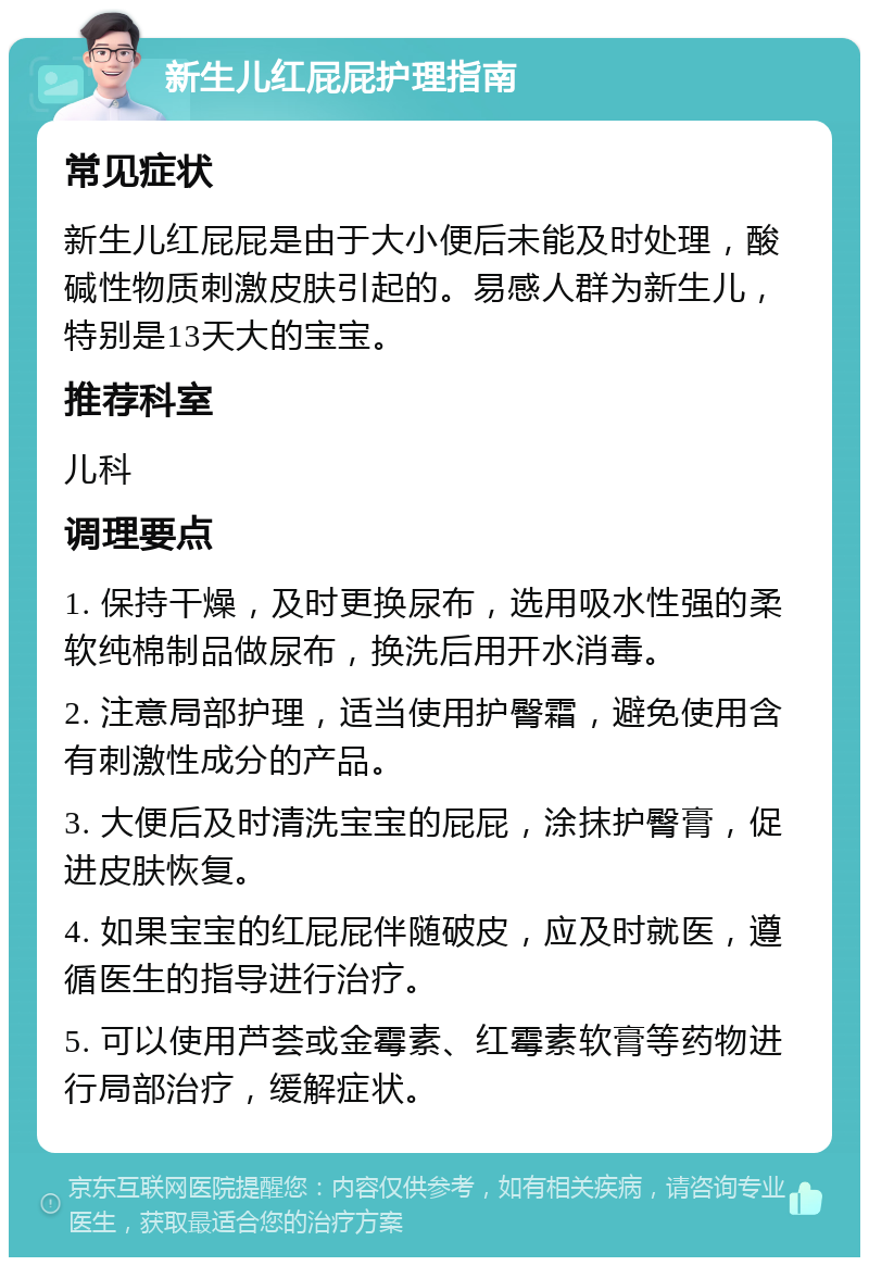 新生儿红屁屁护理指南 常见症状 新生儿红屁屁是由于大小便后未能及时处理，酸碱性物质刺激皮肤引起的。易感人群为新生儿，特别是13天大的宝宝。 推荐科室 儿科 调理要点 1. 保持干燥，及时更换尿布，选用吸水性强的柔软纯棉制品做尿布，换洗后用开水消毒。 2. 注意局部护理，适当使用护臀霜，避免使用含有刺激性成分的产品。 3. 大便后及时清洗宝宝的屁屁，涂抹护臀膏，促进皮肤恢复。 4. 如果宝宝的红屁屁伴随破皮，应及时就医，遵循医生的指导进行治疗。 5. 可以使用芦荟或金霉素、红霉素软膏等药物进行局部治疗，缓解症状。