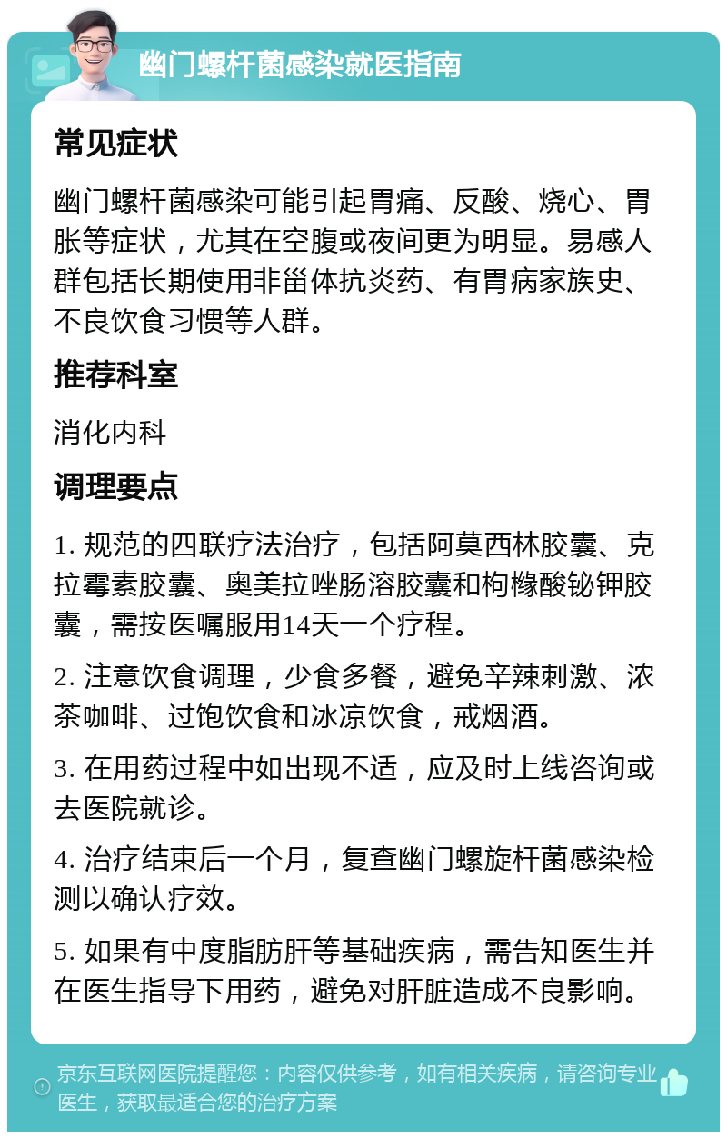 幽门螺杆菌感染就医指南 常见症状 幽门螺杆菌感染可能引起胃痛、反酸、烧心、胃胀等症状，尤其在空腹或夜间更为明显。易感人群包括长期使用非甾体抗炎药、有胃病家族史、不良饮食习惯等人群。 推荐科室 消化内科 调理要点 1. 规范的四联疗法治疗，包括阿莫西林胶囊、克拉霉素胶囊、奥美拉唑肠溶胶囊和枸橼酸铋钾胶囊，需按医嘱服用14天一个疗程。 2. 注意饮食调理，少食多餐，避免辛辣刺激、浓茶咖啡、过饱饮食和冰凉饮食，戒烟酒。 3. 在用药过程中如出现不适，应及时上线咨询或去医院就诊。 4. 治疗结束后一个月，复查幽门螺旋杆菌感染检测以确认疗效。 5. 如果有中度脂肪肝等基础疾病，需告知医生并在医生指导下用药，避免对肝脏造成不良影响。