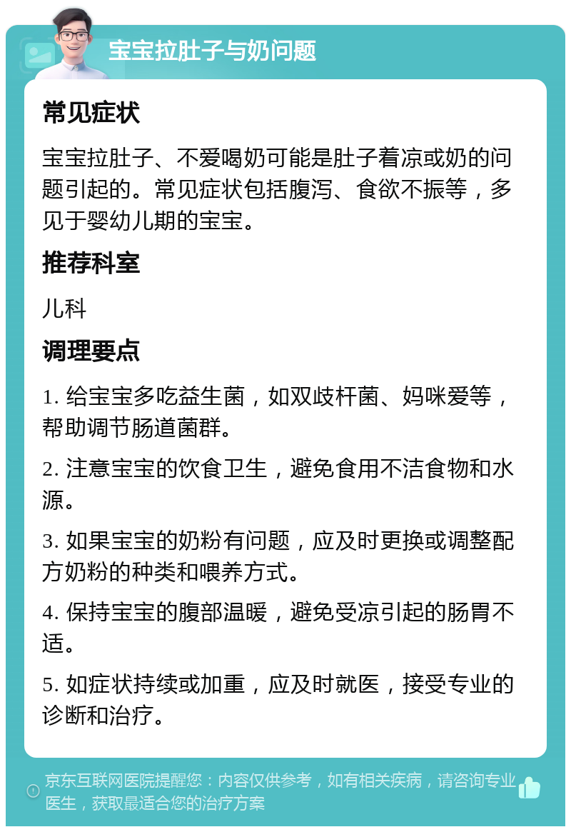 宝宝拉肚子与奶问题 常见症状 宝宝拉肚子、不爱喝奶可能是肚子着凉或奶的问题引起的。常见症状包括腹泻、食欲不振等，多见于婴幼儿期的宝宝。 推荐科室 儿科 调理要点 1. 给宝宝多吃益生菌，如双歧杆菌、妈咪爱等，帮助调节肠道菌群。 2. 注意宝宝的饮食卫生，避免食用不洁食物和水源。 3. 如果宝宝的奶粉有问题，应及时更换或调整配方奶粉的种类和喂养方式。 4. 保持宝宝的腹部温暖，避免受凉引起的肠胃不适。 5. 如症状持续或加重，应及时就医，接受专业的诊断和治疗。