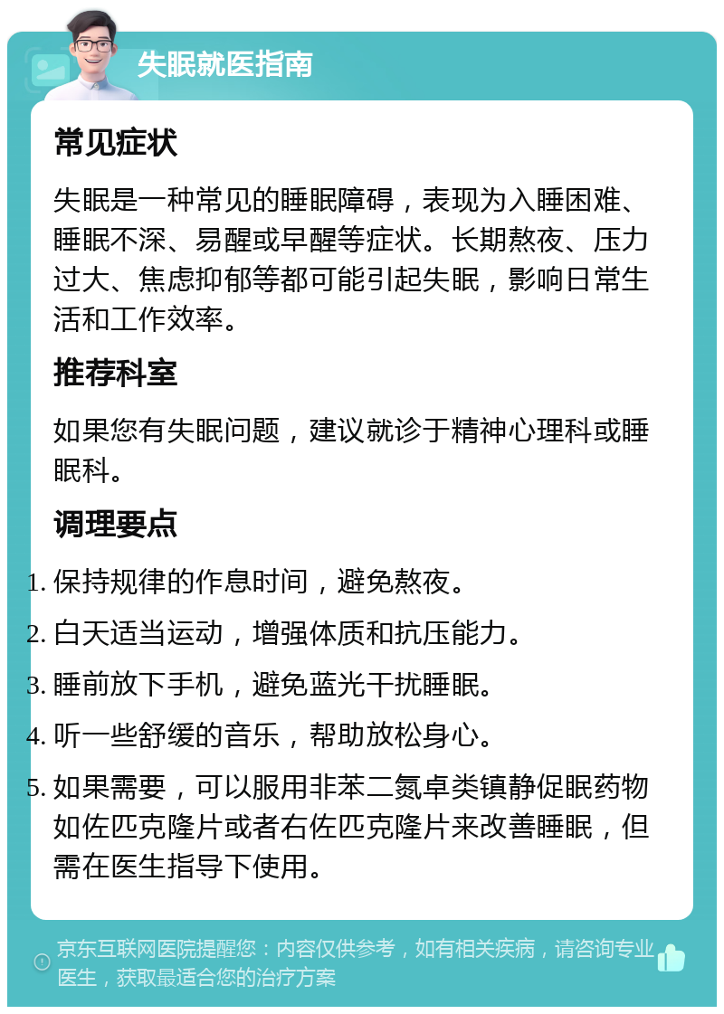 失眠就医指南 常见症状 失眠是一种常见的睡眠障碍，表现为入睡困难、睡眠不深、易醒或早醒等症状。长期熬夜、压力过大、焦虑抑郁等都可能引起失眠，影响日常生活和工作效率。 推荐科室 如果您有失眠问题，建议就诊于精神心理科或睡眠科。 调理要点 保持规律的作息时间，避免熬夜。 白天适当运动，增强体质和抗压能力。 睡前放下手机，避免蓝光干扰睡眠。 听一些舒缓的音乐，帮助放松身心。 如果需要，可以服用非苯二氮卓类镇静促眠药物如佐匹克隆片或者右佐匹克隆片来改善睡眠，但需在医生指导下使用。