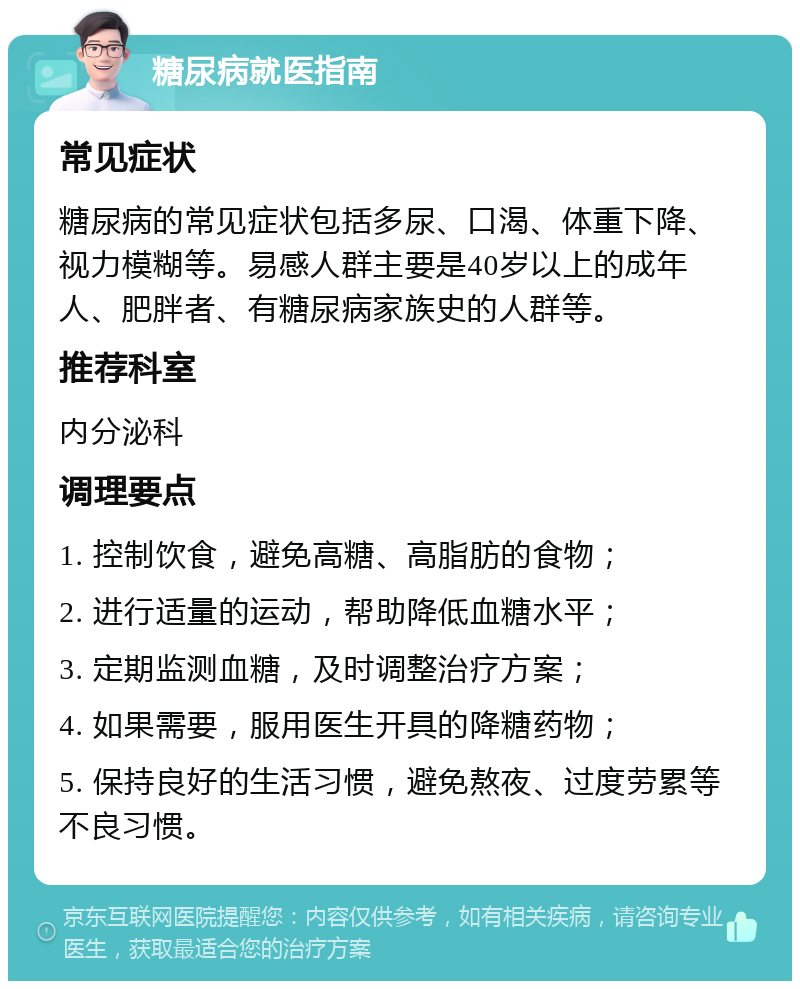 糖尿病就医指南 常见症状 糖尿病的常见症状包括多尿、口渴、体重下降、视力模糊等。易感人群主要是40岁以上的成年人、肥胖者、有糖尿病家族史的人群等。 推荐科室 内分泌科 调理要点 1. 控制饮食，避免高糖、高脂肪的食物； 2. 进行适量的运动，帮助降低血糖水平； 3. 定期监测血糖，及时调整治疗方案； 4. 如果需要，服用医生开具的降糖药物； 5. 保持良好的生活习惯，避免熬夜、过度劳累等不良习惯。