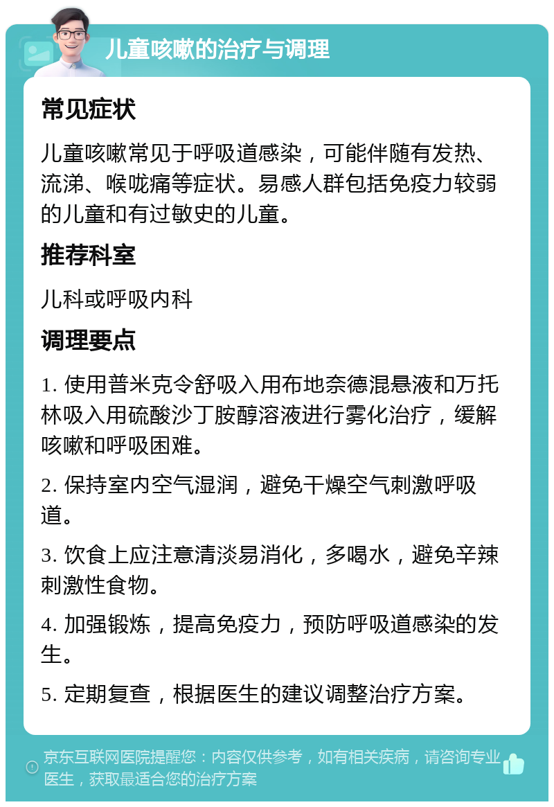 儿童咳嗽的治疗与调理 常见症状 儿童咳嗽常见于呼吸道感染，可能伴随有发热、流涕、喉咙痛等症状。易感人群包括免疫力较弱的儿童和有过敏史的儿童。 推荐科室 儿科或呼吸内科 调理要点 1. 使用普米克令舒吸入用布地奈德混悬液和万托林吸入用硫酸沙丁胺醇溶液进行雾化治疗，缓解咳嗽和呼吸困难。 2. 保持室内空气湿润，避免干燥空气刺激呼吸道。 3. 饮食上应注意清淡易消化，多喝水，避免辛辣刺激性食物。 4. 加强锻炼，提高免疫力，预防呼吸道感染的发生。 5. 定期复查，根据医生的建议调整治疗方案。