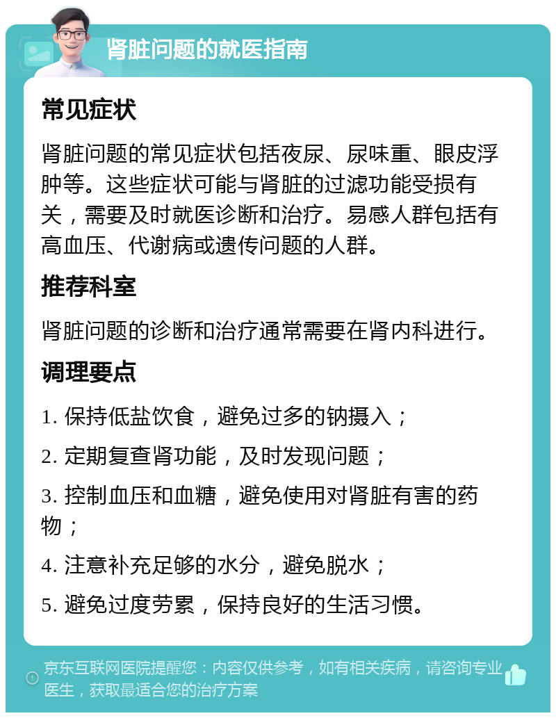 肾脏问题的就医指南 常见症状 肾脏问题的常见症状包括夜尿、尿味重、眼皮浮肿等。这些症状可能与肾脏的过滤功能受损有关，需要及时就医诊断和治疗。易感人群包括有高血压、代谢病或遗传问题的人群。 推荐科室 肾脏问题的诊断和治疗通常需要在肾内科进行。 调理要点 1. 保持低盐饮食，避免过多的钠摄入； 2. 定期复查肾功能，及时发现问题； 3. 控制血压和血糖，避免使用对肾脏有害的药物； 4. 注意补充足够的水分，避免脱水； 5. 避免过度劳累，保持良好的生活习惯。