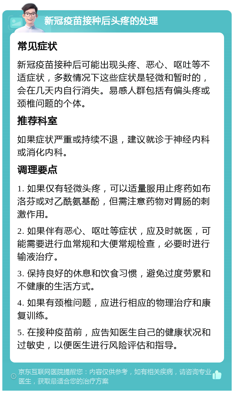 新冠疫苗接种后头疼的处理 常见症状 新冠疫苗接种后可能出现头疼、恶心、呕吐等不适症状，多数情况下这些症状是轻微和暂时的，会在几天内自行消失。易感人群包括有偏头疼或颈椎问题的个体。 推荐科室 如果症状严重或持续不退，建议就诊于神经内科或消化内科。 调理要点 1. 如果仅有轻微头疼，可以适量服用止疼药如布洛芬或对乙酰氨基酚，但需注意药物对胃肠的刺激作用。 2. 如果伴有恶心、呕吐等症状，应及时就医，可能需要进行血常规和大便常规检查，必要时进行输液治疗。 3. 保持良好的休息和饮食习惯，避免过度劳累和不健康的生活方式。 4. 如果有颈椎问题，应进行相应的物理治疗和康复训练。 5. 在接种疫苗前，应告知医生自己的健康状况和过敏史，以便医生进行风险评估和指导。