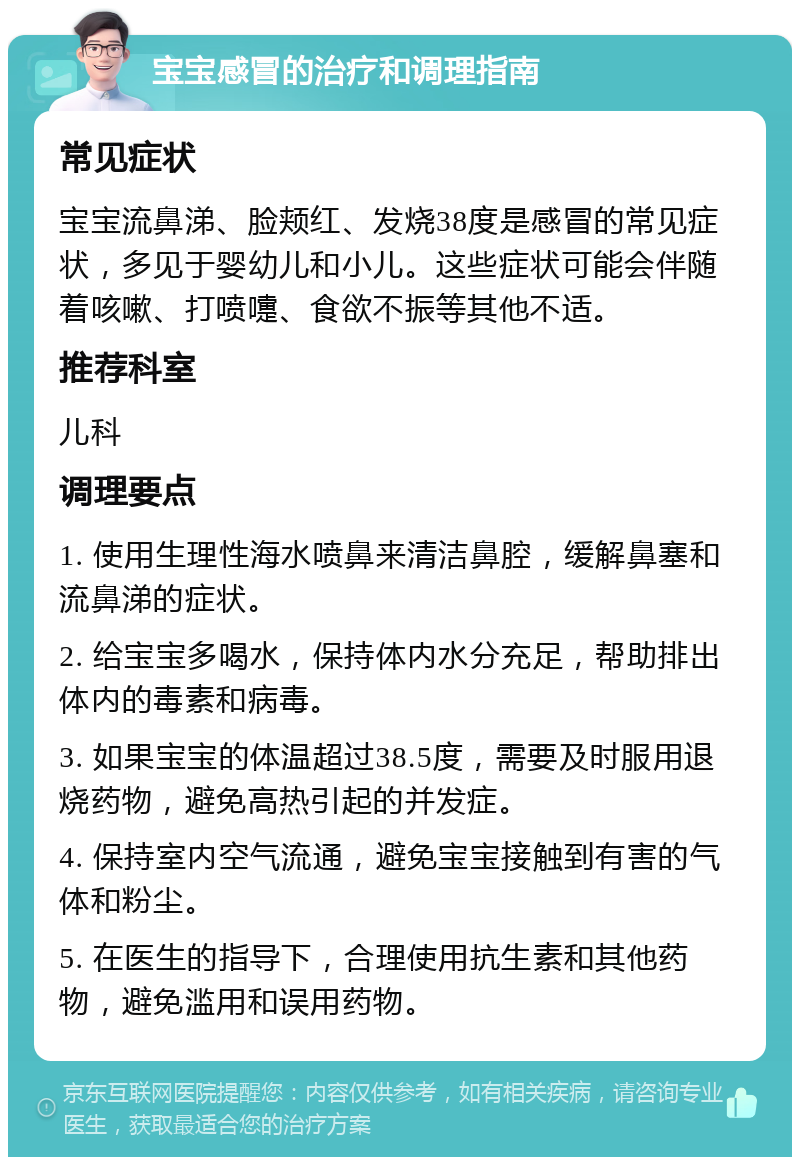 宝宝感冒的治疗和调理指南 常见症状 宝宝流鼻涕、脸颊红、发烧38度是感冒的常见症状，多见于婴幼儿和小儿。这些症状可能会伴随着咳嗽、打喷嚏、食欲不振等其他不适。 推荐科室 儿科 调理要点 1. 使用生理性海水喷鼻来清洁鼻腔，缓解鼻塞和流鼻涕的症状。 2. 给宝宝多喝水，保持体内水分充足，帮助排出体内的毒素和病毒。 3. 如果宝宝的体温超过38.5度，需要及时服用退烧药物，避免高热引起的并发症。 4. 保持室内空气流通，避免宝宝接触到有害的气体和粉尘。 5. 在医生的指导下，合理使用抗生素和其他药物，避免滥用和误用药物。