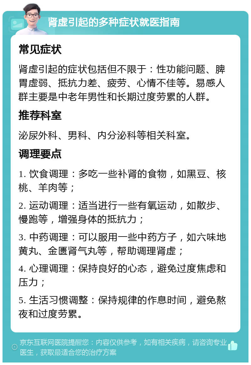 肾虚引起的多种症状就医指南 常见症状 肾虚引起的症状包括但不限于：性功能问题、脾胃虚弱、抵抗力差、疲劳、心情不佳等。易感人群主要是中老年男性和长期过度劳累的人群。 推荐科室 泌尿外科、男科、内分泌科等相关科室。 调理要点 1. 饮食调理：多吃一些补肾的食物，如黑豆、核桃、羊肉等； 2. 运动调理：适当进行一些有氧运动，如散步、慢跑等，增强身体的抵抗力； 3. 中药调理：可以服用一些中药方子，如六味地黄丸、金匮肾气丸等，帮助调理肾虚； 4. 心理调理：保持良好的心态，避免过度焦虑和压力； 5. 生活习惯调整：保持规律的作息时间，避免熬夜和过度劳累。