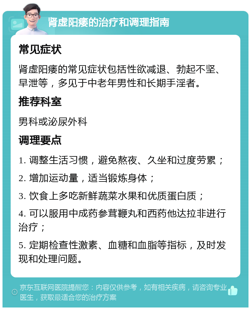 肾虚阳痿的治疗和调理指南 常见症状 肾虚阳痿的常见症状包括性欲减退、勃起不坚、早泄等，多见于中老年男性和长期手淫者。 推荐科室 男科或泌尿外科 调理要点 1. 调整生活习惯，避免熬夜、久坐和过度劳累； 2. 增加运动量，适当锻炼身体； 3. 饮食上多吃新鲜蔬菜水果和优质蛋白质； 4. 可以服用中成药参茸鞭丸和西药他达拉非进行治疗； 5. 定期检查性激素、血糖和血脂等指标，及时发现和处理问题。