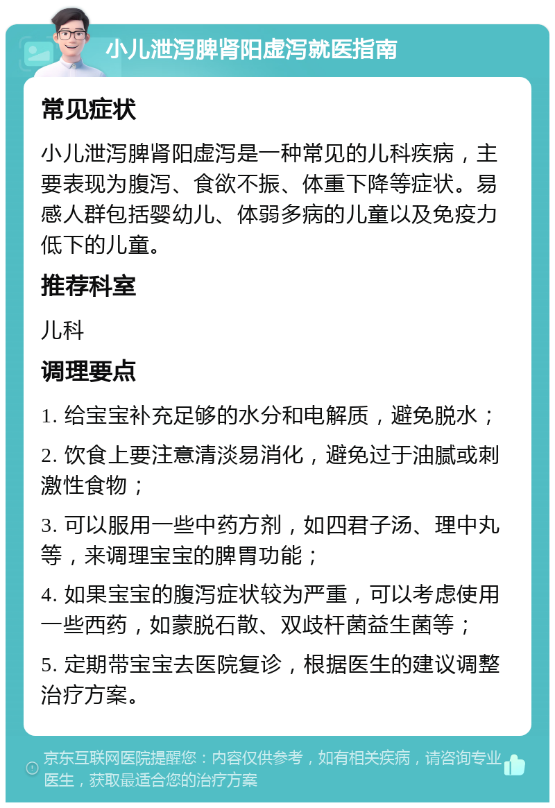 小儿泄泻脾肾阳虚泻就医指南 常见症状 小儿泄泻脾肾阳虚泻是一种常见的儿科疾病，主要表现为腹泻、食欲不振、体重下降等症状。易感人群包括婴幼儿、体弱多病的儿童以及免疫力低下的儿童。 推荐科室 儿科 调理要点 1. 给宝宝补充足够的水分和电解质，避免脱水； 2. 饮食上要注意清淡易消化，避免过于油腻或刺激性食物； 3. 可以服用一些中药方剂，如四君子汤、理中丸等，来调理宝宝的脾胃功能； 4. 如果宝宝的腹泻症状较为严重，可以考虑使用一些西药，如蒙脱石散、双歧杆菌益生菌等； 5. 定期带宝宝去医院复诊，根据医生的建议调整治疗方案。