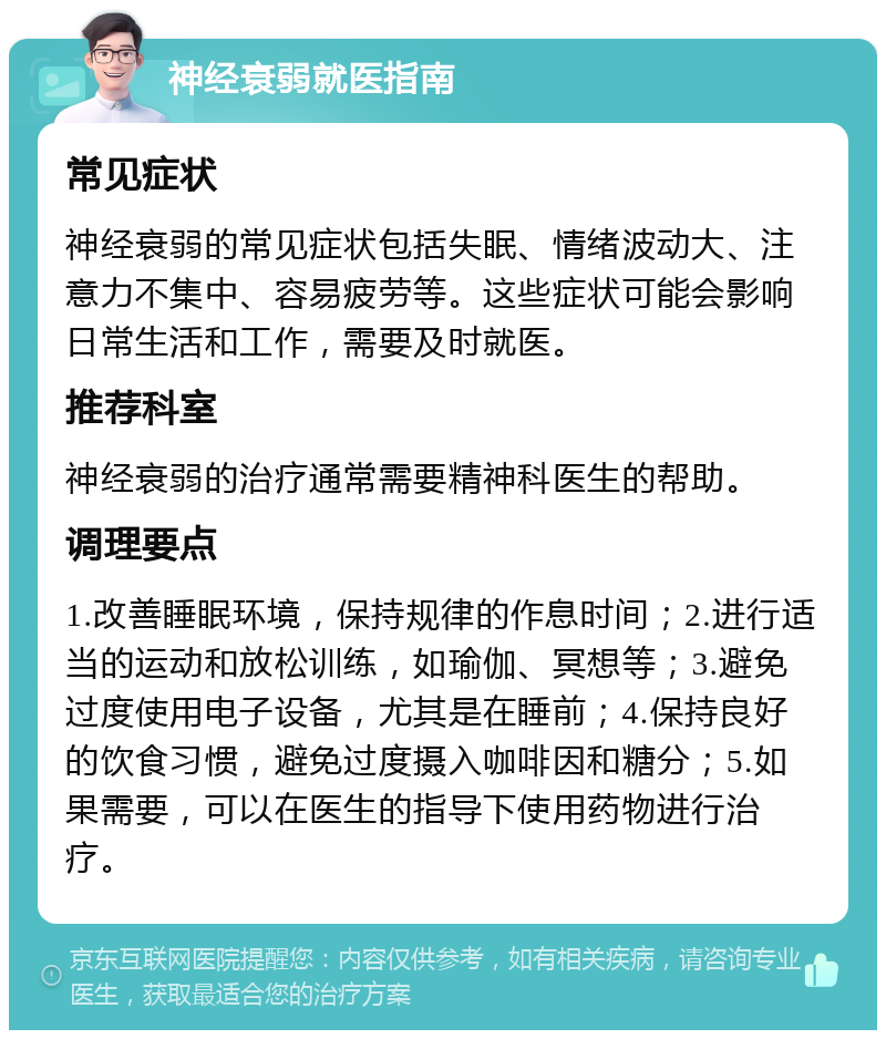 神经衰弱就医指南 常见症状 神经衰弱的常见症状包括失眠、情绪波动大、注意力不集中、容易疲劳等。这些症状可能会影响日常生活和工作，需要及时就医。 推荐科室 神经衰弱的治疗通常需要精神科医生的帮助。 调理要点 1.改善睡眠环境，保持规律的作息时间；2.进行适当的运动和放松训练，如瑜伽、冥想等；3.避免过度使用电子设备，尤其是在睡前；4.保持良好的饮食习惯，避免过度摄入咖啡因和糖分；5.如果需要，可以在医生的指导下使用药物进行治疗。