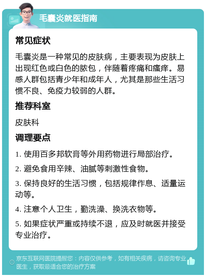 毛囊炎就医指南 常见症状 毛囊炎是一种常见的皮肤病，主要表现为皮肤上出现红色或白色的脓包，伴随着疼痛和瘙痒。易感人群包括青少年和成年人，尤其是那些生活习惯不良、免疫力较弱的人群。 推荐科室 皮肤科 调理要点 1. 使用百多邦软膏等外用药物进行局部治疗。 2. 避免食用辛辣、油腻等刺激性食物。 3. 保持良好的生活习惯，包括规律作息、适量运动等。 4. 注意个人卫生，勤洗澡、换洗衣物等。 5. 如果症状严重或持续不退，应及时就医并接受专业治疗。