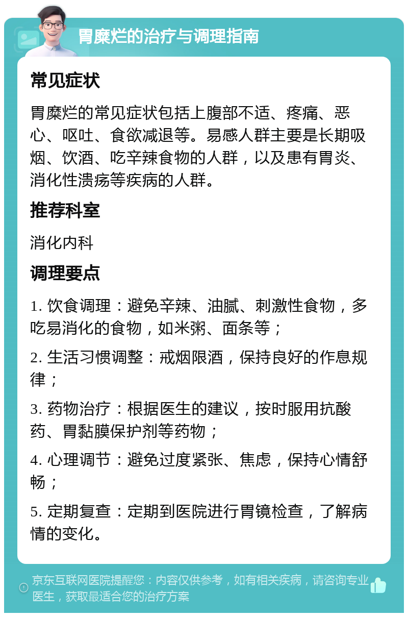 胃糜烂的治疗与调理指南 常见症状 胃糜烂的常见症状包括上腹部不适、疼痛、恶心、呕吐、食欲减退等。易感人群主要是长期吸烟、饮酒、吃辛辣食物的人群，以及患有胃炎、消化性溃疡等疾病的人群。 推荐科室 消化内科 调理要点 1. 饮食调理：避免辛辣、油腻、刺激性食物，多吃易消化的食物，如米粥、面条等； 2. 生活习惯调整：戒烟限酒，保持良好的作息规律； 3. 药物治疗：根据医生的建议，按时服用抗酸药、胃黏膜保护剂等药物； 4. 心理调节：避免过度紧张、焦虑，保持心情舒畅； 5. 定期复查：定期到医院进行胃镜检查，了解病情的变化。