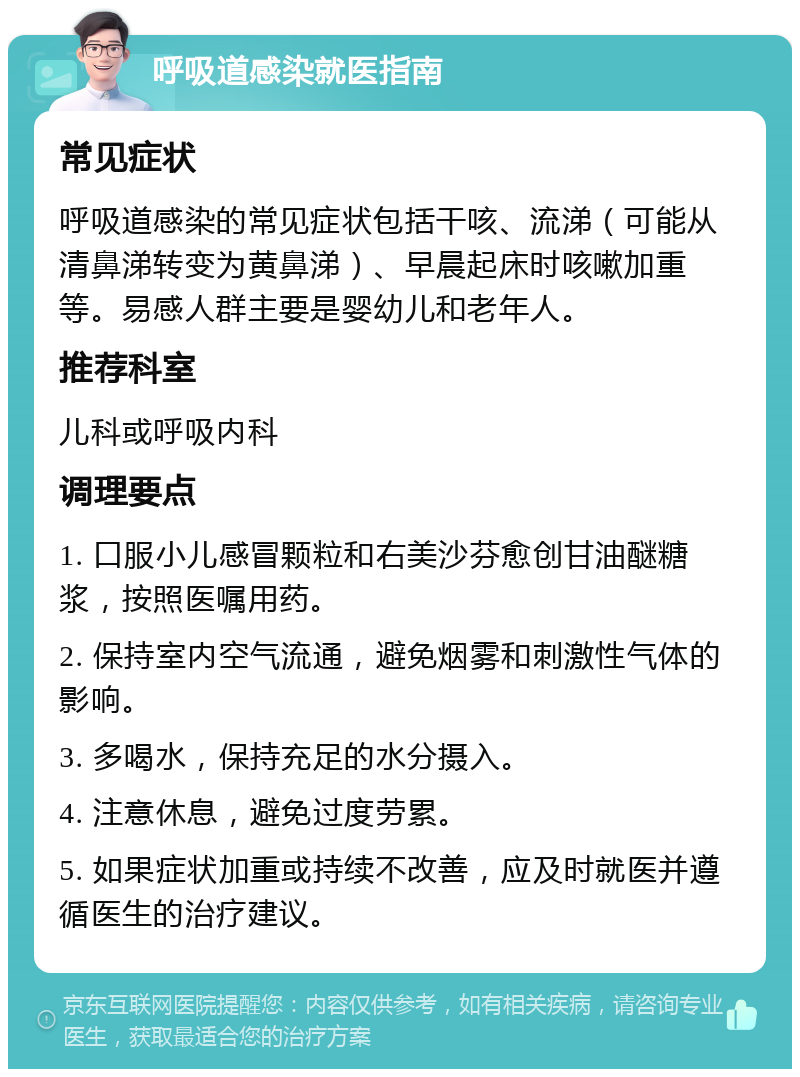 呼吸道感染就医指南 常见症状 呼吸道感染的常见症状包括干咳、流涕（可能从清鼻涕转变为黄鼻涕）、早晨起床时咳嗽加重等。易感人群主要是婴幼儿和老年人。 推荐科室 儿科或呼吸内科 调理要点 1. 口服小儿感冒颗粒和右美沙芬愈创甘油醚糖浆，按照医嘱用药。 2. 保持室内空气流通，避免烟雾和刺激性气体的影响。 3. 多喝水，保持充足的水分摄入。 4. 注意休息，避免过度劳累。 5. 如果症状加重或持续不改善，应及时就医并遵循医生的治疗建议。