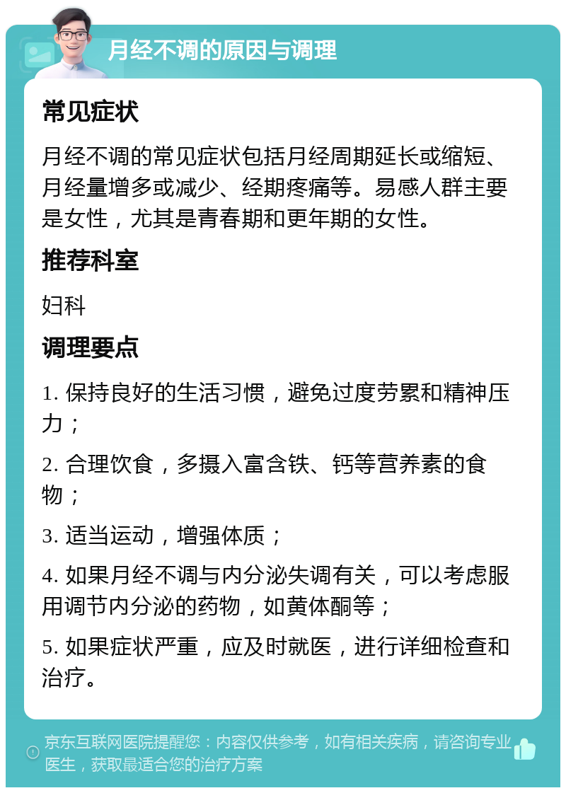 月经不调的原因与调理 常见症状 月经不调的常见症状包括月经周期延长或缩短、月经量增多或减少、经期疼痛等。易感人群主要是女性，尤其是青春期和更年期的女性。 推荐科室 妇科 调理要点 1. 保持良好的生活习惯，避免过度劳累和精神压力； 2. 合理饮食，多摄入富含铁、钙等营养素的食物； 3. 适当运动，增强体质； 4. 如果月经不调与内分泌失调有关，可以考虑服用调节内分泌的药物，如黄体酮等； 5. 如果症状严重，应及时就医，进行详细检查和治疗。