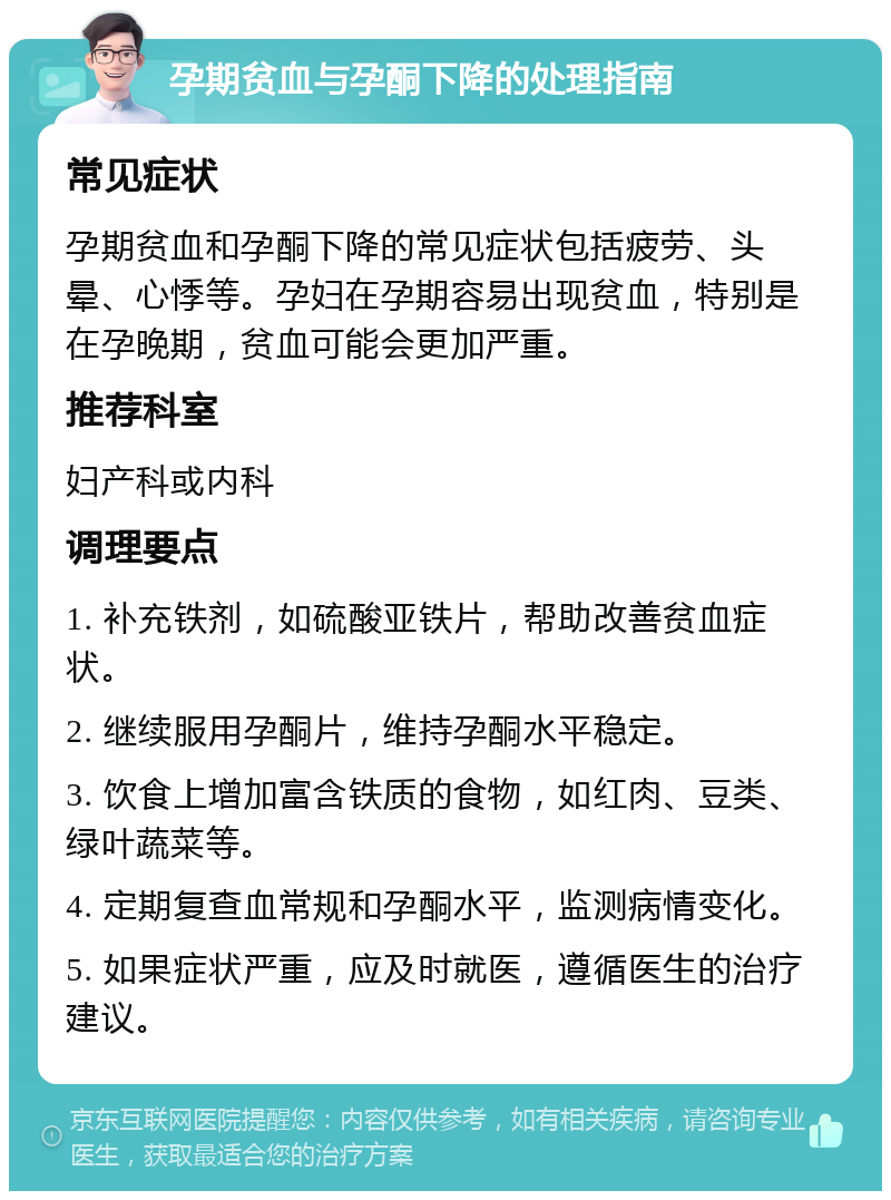 孕期贫血与孕酮下降的处理指南 常见症状 孕期贫血和孕酮下降的常见症状包括疲劳、头晕、心悸等。孕妇在孕期容易出现贫血，特别是在孕晚期，贫血可能会更加严重。 推荐科室 妇产科或内科 调理要点 1. 补充铁剂，如硫酸亚铁片，帮助改善贫血症状。 2. 继续服用孕酮片，维持孕酮水平稳定。 3. 饮食上增加富含铁质的食物，如红肉、豆类、绿叶蔬菜等。 4. 定期复查血常规和孕酮水平，监测病情变化。 5. 如果症状严重，应及时就医，遵循医生的治疗建议。