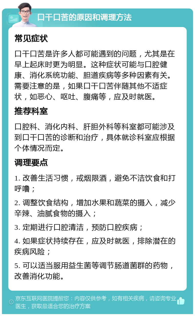 口干口苦的原因和调理方法 常见症状 口干口苦是许多人都可能遇到的问题，尤其是在早上起床时更为明显。这种症状可能与口腔健康、消化系统功能、胆道疾病等多种因素有关。需要注意的是，如果口干口苦伴随其他不适症状，如恶心、呕吐、腹痛等，应及时就医。 推荐科室 口腔科、消化内科、肝胆外科等科室都可能涉及到口干口苦的诊断和治疗，具体就诊科室应根据个体情况而定。 调理要点 1. 改善生活习惯，戒烟限酒，避免不洁饮食和打呼噜； 2. 调整饮食结构，增加水果和蔬菜的摄入，减少辛辣、油腻食物的摄入； 3. 定期进行口腔清洁，预防口腔疾病； 4. 如果症状持续存在，应及时就医，排除潜在的疾病风险； 5. 可以适当服用益生菌等调节肠道菌群的药物，改善消化功能。