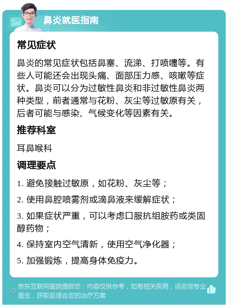 鼻炎就医指南 常见症状 鼻炎的常见症状包括鼻塞、流涕、打喷嚏等。有些人可能还会出现头痛、面部压力感、咳嗽等症状。鼻炎可以分为过敏性鼻炎和非过敏性鼻炎两种类型，前者通常与花粉、灰尘等过敏原有关，后者可能与感染、气候变化等因素有关。 推荐科室 耳鼻喉科 调理要点 1. 避免接触过敏原，如花粉、灰尘等； 2. 使用鼻腔喷雾剂或滴鼻液来缓解症状； 3. 如果症状严重，可以考虑口服抗组胺药或类固醇药物； 4. 保持室内空气清新，使用空气净化器； 5. 加强锻炼，提高身体免疫力。