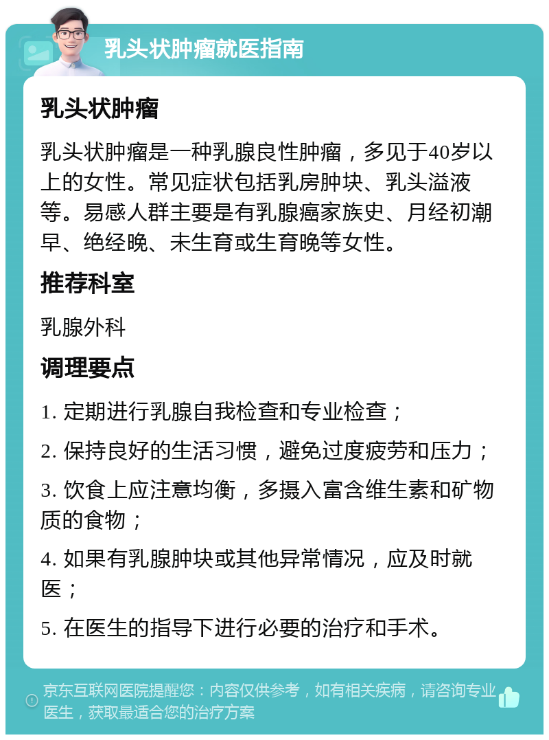 乳头状肿瘤就医指南 乳头状肿瘤 乳头状肿瘤是一种乳腺良性肿瘤，多见于40岁以上的女性。常见症状包括乳房肿块、乳头溢液等。易感人群主要是有乳腺癌家族史、月经初潮早、绝经晚、未生育或生育晚等女性。 推荐科室 乳腺外科 调理要点 1. 定期进行乳腺自我检查和专业检查； 2. 保持良好的生活习惯，避免过度疲劳和压力； 3. 饮食上应注意均衡，多摄入富含维生素和矿物质的食物； 4. 如果有乳腺肿块或其他异常情况，应及时就医； 5. 在医生的指导下进行必要的治疗和手术。