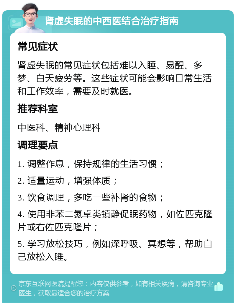 肾虚失眠的中西医结合治疗指南 常见症状 肾虚失眠的常见症状包括难以入睡、易醒、多梦、白天疲劳等。这些症状可能会影响日常生活和工作效率，需要及时就医。 推荐科室 中医科、精神心理科 调理要点 1. 调整作息，保持规律的生活习惯； 2. 适量运动，增强体质； 3. 饮食调理，多吃一些补肾的食物； 4. 使用非苯二氮卓类镇静促眠药物，如佐匹克隆片或右佐匹克隆片； 5. 学习放松技巧，例如深呼吸、冥想等，帮助自己放松入睡。