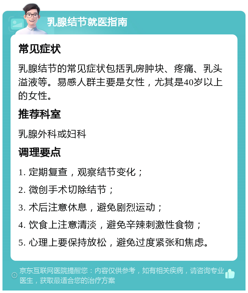 乳腺结节就医指南 常见症状 乳腺结节的常见症状包括乳房肿块、疼痛、乳头溢液等。易感人群主要是女性，尤其是40岁以上的女性。 推荐科室 乳腺外科或妇科 调理要点 1. 定期复查，观察结节变化； 2. 微创手术切除结节； 3. 术后注意休息，避免剧烈运动； 4. 饮食上注意清淡，避免辛辣刺激性食物； 5. 心理上要保持放松，避免过度紧张和焦虑。