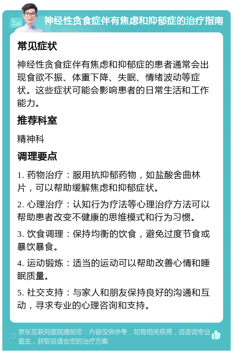 神经性贪食症伴有焦虑和抑郁症的治疗指南 常见症状 神经性贪食症伴有焦虑和抑郁症的患者通常会出现食欲不振、体重下降、失眠、情绪波动等症状。这些症状可能会影响患者的日常生活和工作能力。 推荐科室 精神科 调理要点 1. 药物治疗：服用抗抑郁药物，如盐酸舍曲林片，可以帮助缓解焦虑和抑郁症状。 2. 心理治疗：认知行为疗法等心理治疗方法可以帮助患者改变不健康的思维模式和行为习惯。 3. 饮食调理：保持均衡的饮食，避免过度节食或暴饮暴食。 4. 运动锻炼：适当的运动可以帮助改善心情和睡眠质量。 5. 社交支持：与家人和朋友保持良好的沟通和互动，寻求专业的心理咨询和支持。