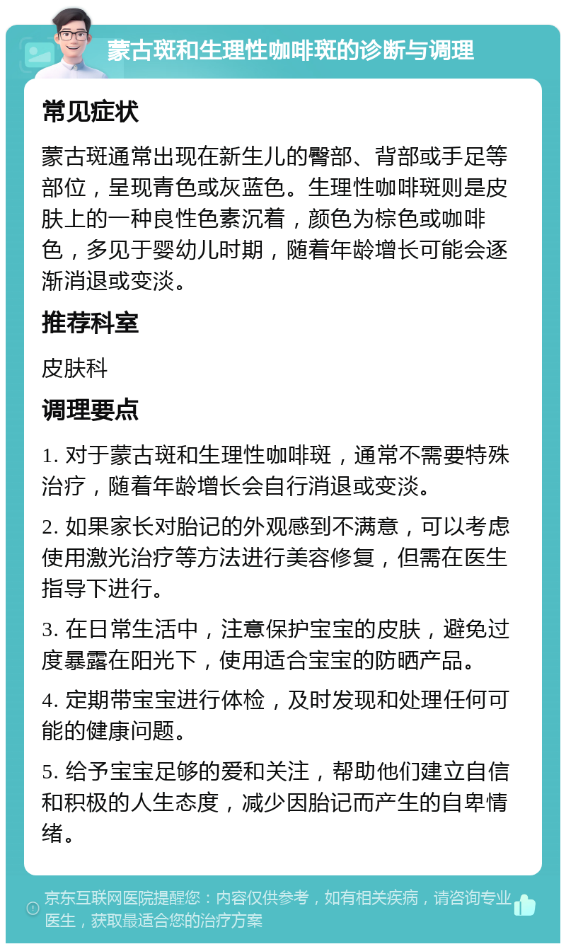 蒙古斑和生理性咖啡斑的诊断与调理 常见症状 蒙古斑通常出现在新生儿的臀部、背部或手足等部位，呈现青色或灰蓝色。生理性咖啡斑则是皮肤上的一种良性色素沉着，颜色为棕色或咖啡色，多见于婴幼儿时期，随着年龄增长可能会逐渐消退或变淡。 推荐科室 皮肤科 调理要点 1. 对于蒙古斑和生理性咖啡斑，通常不需要特殊治疗，随着年龄增长会自行消退或变淡。 2. 如果家长对胎记的外观感到不满意，可以考虑使用激光治疗等方法进行美容修复，但需在医生指导下进行。 3. 在日常生活中，注意保护宝宝的皮肤，避免过度暴露在阳光下，使用适合宝宝的防晒产品。 4. 定期带宝宝进行体检，及时发现和处理任何可能的健康问题。 5. 给予宝宝足够的爱和关注，帮助他们建立自信和积极的人生态度，减少因胎记而产生的自卑情绪。