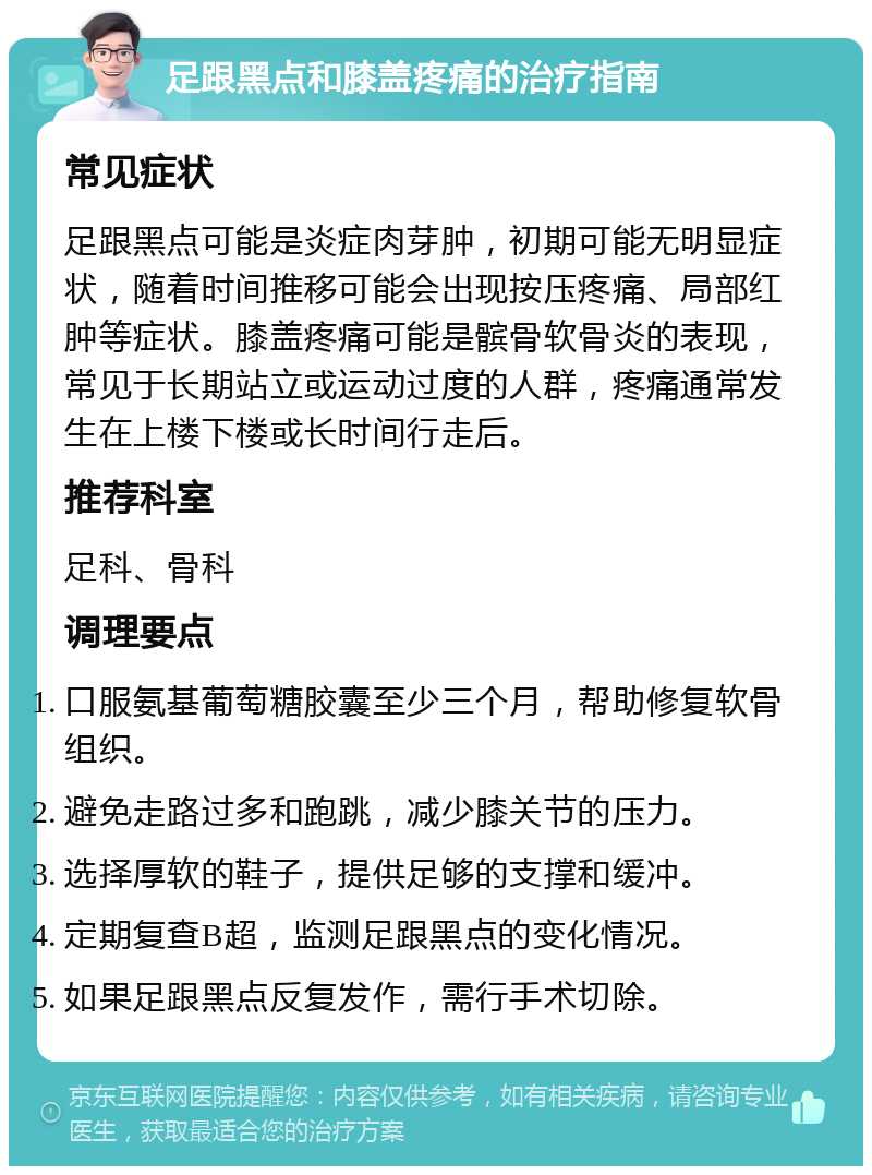 足跟黑点和膝盖疼痛的治疗指南 常见症状 足跟黑点可能是炎症肉芽肿，初期可能无明显症状，随着时间推移可能会出现按压疼痛、局部红肿等症状。膝盖疼痛可能是髌骨软骨炎的表现，常见于长期站立或运动过度的人群，疼痛通常发生在上楼下楼或长时间行走后。 推荐科室 足科、骨科 调理要点 口服氨基葡萄糖胶囊至少三个月，帮助修复软骨组织。 避免走路过多和跑跳，减少膝关节的压力。 选择厚软的鞋子，提供足够的支撑和缓冲。 定期复查B超，监测足跟黑点的变化情况。 如果足跟黑点反复发作，需行手术切除。