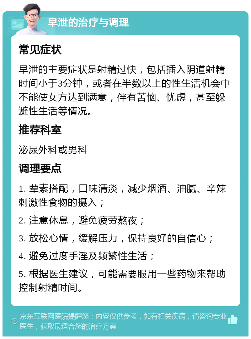 早泄的治疗与调理 常见症状 早泄的主要症状是射精过快，包括插入阴道射精时间小于3分钟，或者在半数以上的性生活机会中不能使女方达到满意，伴有苦恼、忧虑，甚至躲避性生活等情况。 推荐科室 泌尿外科或男科 调理要点 1. 荤素搭配，口味清淡，减少烟酒、油腻、辛辣刺激性食物的摄入； 2. 注意休息，避免疲劳熬夜； 3. 放松心情，缓解压力，保持良好的自信心； 4. 避免过度手淫及频繁性生活； 5. 根据医生建议，可能需要服用一些药物来帮助控制射精时间。