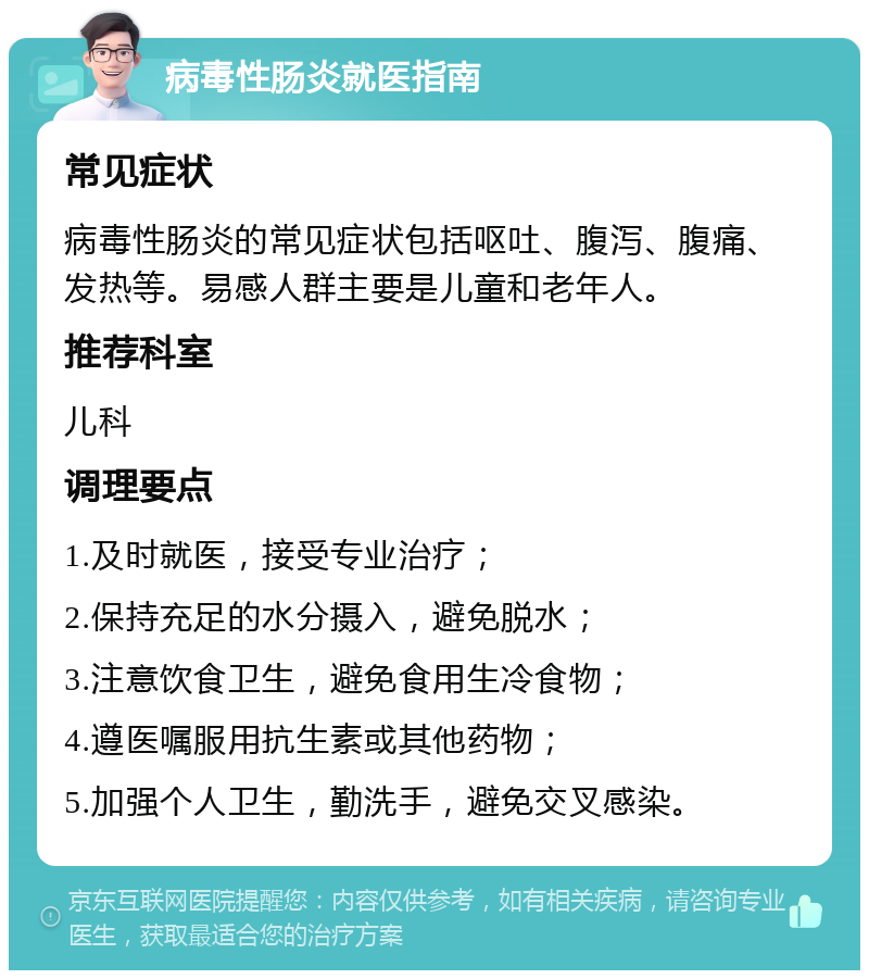 病毒性肠炎就医指南 常见症状 病毒性肠炎的常见症状包括呕吐、腹泻、腹痛、发热等。易感人群主要是儿童和老年人。 推荐科室 儿科 调理要点 1.及时就医，接受专业治疗； 2.保持充足的水分摄入，避免脱水； 3.注意饮食卫生，避免食用生冷食物； 4.遵医嘱服用抗生素或其他药物； 5.加强个人卫生，勤洗手，避免交叉感染。