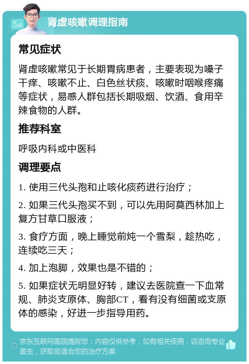 肾虚咳嗽调理指南 常见症状 肾虚咳嗽常见于长期胃病患者，主要表现为嗓子干痒、咳嗽不止、白色丝状痰、咳嗽时咽喉疼痛等症状，易感人群包括长期吸烟、饮酒、食用辛辣食物的人群。 推荐科室 呼吸内科或中医科 调理要点 1. 使用三代头孢和止咳化痰药进行治疗； 2. 如果三代头孢买不到，可以先用阿莫西林加上复方甘草口服液； 3. 食疗方面，晚上睡觉前炖一个雪梨，趁热吃，连续吃三天； 4. 加上泡脚，效果也是不错的； 5. 如果症状无明显好转，建议去医院查一下血常规、肺炎支原体、胸部CT，看有没有细菌或支原体的感染，好进一步指导用药。