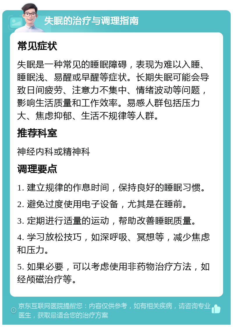 失眠的治疗与调理指南 常见症状 失眠是一种常见的睡眠障碍，表现为难以入睡、睡眠浅、易醒或早醒等症状。长期失眠可能会导致日间疲劳、注意力不集中、情绪波动等问题，影响生活质量和工作效率。易感人群包括压力大、焦虑抑郁、生活不规律等人群。 推荐科室 神经内科或精神科 调理要点 1. 建立规律的作息时间，保持良好的睡眠习惯。 2. 避免过度使用电子设备，尤其是在睡前。 3. 定期进行适量的运动，帮助改善睡眠质量。 4. 学习放松技巧，如深呼吸、冥想等，减少焦虑和压力。 5. 如果必要，可以考虑使用非药物治疗方法，如经颅磁治疗等。