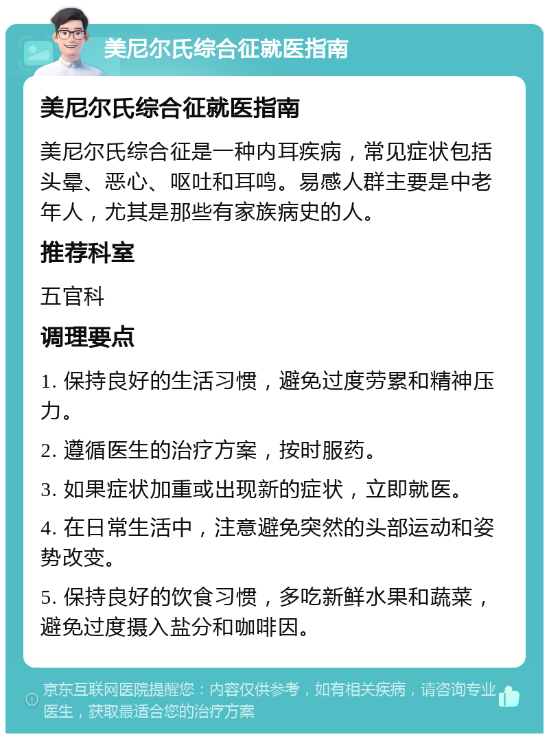 美尼尔氏综合征就医指南 美尼尔氏综合征就医指南 美尼尔氏综合征是一种内耳疾病，常见症状包括头晕、恶心、呕吐和耳鸣。易感人群主要是中老年人，尤其是那些有家族病史的人。 推荐科室 五官科 调理要点 1. 保持良好的生活习惯，避免过度劳累和精神压力。 2. 遵循医生的治疗方案，按时服药。 3. 如果症状加重或出现新的症状，立即就医。 4. 在日常生活中，注意避免突然的头部运动和姿势改变。 5. 保持良好的饮食习惯，多吃新鲜水果和蔬菜，避免过度摄入盐分和咖啡因。