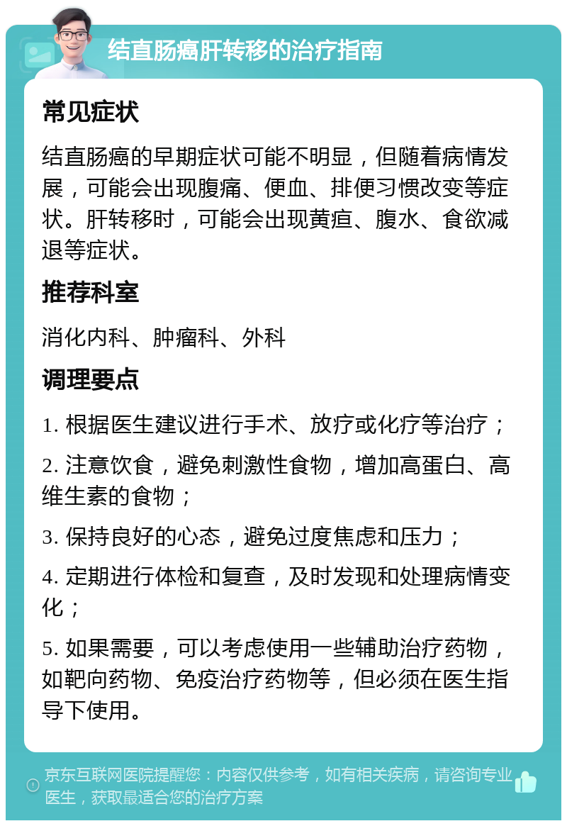 结直肠癌肝转移的治疗指南 常见症状 结直肠癌的早期症状可能不明显，但随着病情发展，可能会出现腹痛、便血、排便习惯改变等症状。肝转移时，可能会出现黄疸、腹水、食欲减退等症状。 推荐科室 消化内科、肿瘤科、外科 调理要点 1. 根据医生建议进行手术、放疗或化疗等治疗； 2. 注意饮食，避免刺激性食物，增加高蛋白、高维生素的食物； 3. 保持良好的心态，避免过度焦虑和压力； 4. 定期进行体检和复查，及时发现和处理病情变化； 5. 如果需要，可以考虑使用一些辅助治疗药物，如靶向药物、免疫治疗药物等，但必须在医生指导下使用。