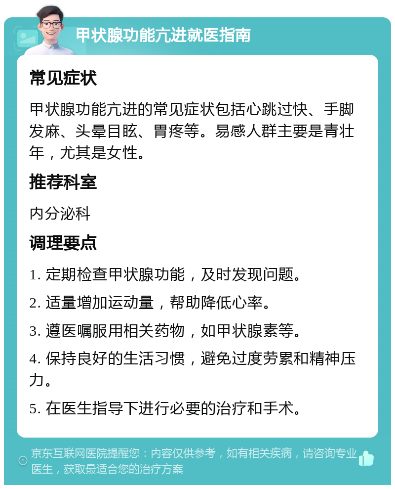 甲状腺功能亢进就医指南 常见症状 甲状腺功能亢进的常见症状包括心跳过快、手脚发麻、头晕目眩、胃疼等。易感人群主要是青壮年，尤其是女性。 推荐科室 内分泌科 调理要点 1. 定期检查甲状腺功能，及时发现问题。 2. 适量增加运动量，帮助降低心率。 3. 遵医嘱服用相关药物，如甲状腺素等。 4. 保持良好的生活习惯，避免过度劳累和精神压力。 5. 在医生指导下进行必要的治疗和手术。