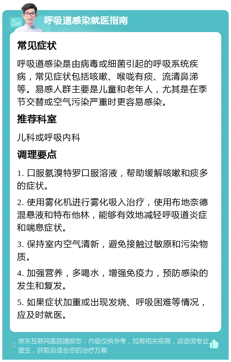 呼吸道感染就医指南 常见症状 呼吸道感染是由病毒或细菌引起的呼吸系统疾病，常见症状包括咳嗽、喉咙有痰、流清鼻涕等。易感人群主要是儿童和老年人，尤其是在季节交替或空气污染严重时更容易感染。 推荐科室 儿科或呼吸内科 调理要点 1. 口服氨溴特罗口服溶液，帮助缓解咳嗽和痰多的症状。 2. 使用雾化机进行雾化吸入治疗，使用布地奈德混悬液和特布他林，能够有效地减轻呼吸道炎症和喘息症状。 3. 保持室内空气清新，避免接触过敏原和污染物质。 4. 加强营养，多喝水，增强免疫力，预防感染的发生和复发。 5. 如果症状加重或出现发烧、呼吸困难等情况，应及时就医。